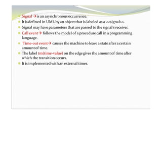 ⚫ Signal is an asynchronousoccurrence.
⚫ It is defined in UML byan object that is labeled as a <<signal>>.
⚫ Signal may haveparameters thatare passed tothe signal’s receiver.
⚫ Call event follows the model of a procedurecall in a programming
language.
⚫ Time-outevent causes the machine to leavea stateafteracertain
amountof time.
⚫ The label tm(time-value) on theedgegives theamountof timeafter
which the transitionoccurs.
⚫ It is implemented withan external timer.
 