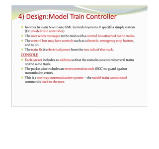 4) Design:Model Train Controller
⚫ In order to learn how to use UML to model systems specify a simplesystem
(Ex: model train controller)
⚫ Theusersends messages to the train with acontrol boxattached to the tracks.
⚫ Thecontrol box may have controls suchas a throttle, emergency stop button,
and soon.
⚫ Thetrain Rx its electrical power from the two rails of the track.
CONSOLE
⚫ Each packet includes an addressso that theconsolecan control several trains
on the same track.
⚫ Thepacket also includesan errorcorrection code (ECC) toguard against
transmission errors.
⚫ This is aone-waycommunication system—the model train cannot send
commands back to the user.
 