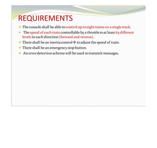 REQUIREMENTS
⚫ Theconsole shall beable tocontrol up toeight trainson a single track.
⚫ The speed of each train controllable bya throttletoat least 63 different
levels in each direction (forward and reverse).
⚫ Thereshall bean inertiacontrol toadjustthe speed of train.
⚫ Thereshall bean emergencystop button.
⚫ An errordetectionscheme will be used to transmit messages.
 