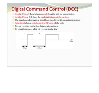 Digital Command Control (DCC)
⚫ Standard S-9.1 how bitsareencoded on the rails for transmission.
⚫ Standard S-9.2 defines the packets thatcarry information.
⚫ Thesignal encoding system should not interfere with power transmission
⚫ Datasignal should not change the DC value of the rails.
⚫ Bits areencoded in the time between transitions.
⚫ Bit 0 is at least 100 s while bit 1 is nominally 58 s.
 