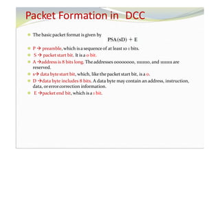 Packet Formation in DCC
⚫ The basicpacket format is given by
⚫ P  preamble, which is a sequence of at least 10 1 bits.
⚫ S  packet start bit. It is a 0 bit.
⚫ A address is 8 bits long. Theaddresses 00000000, 11111110, and 11111111 are
reserved.
⚫ s data bytestart bit, which, like the packet start bit, is a 0.
⚫ D data byte includes 8 bits. A data byte may contain an address, instruction,
data, orerrorcorrection information.
⚫ E packetend bit, which is a 1 bit.
 