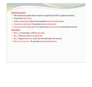 Baselinepacket
⚫ The minimum packet that must beaccepted byall DCC implementations.
⚫ It has threedata bytes.
⚫ Addressdata byte gives the intended receiverof the packet
⚫ Instructiondata byte provides a basic instruction
⚫ Errorcorrection data byte is used todetect and correct transmission errors.
Date byte
⚫ Bits 0–3 providea 4-bitspeed value.
⚫ Bit 4 hasan additional speed bit.
⚫ Bit 5 gives direction, with 1 for forward and 0 for reverse.
⚫ Bits 6-7 aresetat 01  provides speed and direction.
 