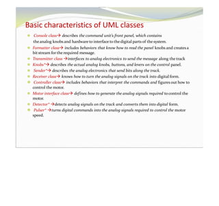 Basic characteristics of UML classes
⚫ Console class describes the command unit’s front panel, which contains
theanalog knobs and hardware to interface to thedigital parts of the system.
⚫ Formatter class includes behaviors that know how to read the panel knobs and creates a
bitstream for the required message.
⚫ Transmitter class interfaces to analog electronics to send the message along the track
⚫ Knobs* describes the actual analog knobs, buttons, and levers on the control panel.
⚫ Sender* describes the analog electronics that send bits along the track.
⚫ Receiver class knows how to turn the analog signals on the track into digital form.
⚫ Controller class includes behaviors that interpret the commands and figuresout how to
control the motor.
⚫ Motor interface class defines how to generate the analog signals required tocontrol the
motor.
⚫ Detector* detects analog signals on the track and converts them into digital form.
⚫ Pulser* turns digital commands into the analog signals required to control the motor
speed.
 