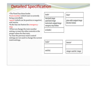Detailed Specification
•The Panel has three knobs
•train number (which train iscurrently
being controlled).
•speed (which can be positiveor negative),
and inertia.
•It also has one button for emergency-
stop.
•When we change the train number
setting, to reset theothercontrols to the
propervalues for that train.
•so that the previous train’s control
settings are not used tochange thecurrent
train’s settings.
 