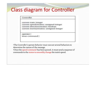 Class diagram for Controller
•The Controller’s operate behavior must execute several behaviors to
determine the nature of the message.
•Once the speed command has been parsed, it must send a sequence of
commands to the motor to smoothlychange the train’s speed.
 