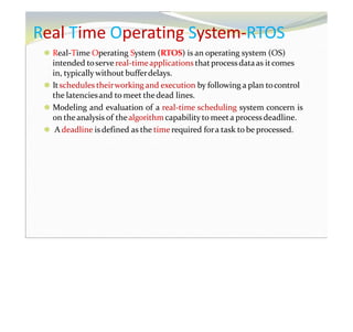 Real Time Operating System-RTOS
⚫ Real-Time Operating System (RTOS) is an operating system (OS)
intended toserve real-timeapplications thatprocess dataas itcomes
in, typically without bufferdelays.
⚫ Itschedules theirworking and execution by following a plan tocontrol
the latenciesand to meet thedead lines.
⚫ Modeling and evaluation of a real-time scheduling system concern is
on theanalysis of thealgorithm capability to meeta process deadline.
⚫ A deadline is defined as the time required fora task to be processed.
 