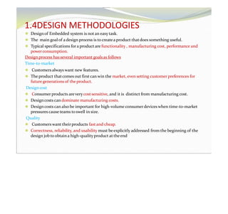1.4DESIGN METHODOLOGIES
⚫ Designof Embedded system is not an easy task.
⚫ The main goal of adesign process is tocreatea product thatdoes something useful.
⚫ Typical specifications fora product are functionality , manufacturing cost, performance and
powerconsumption.
Design process has several important goalsas follows
Time-to-market
⚫ Customersalways want new features.
⚫ The product thatcomes out first can win the market, even setting customer preferences for
futuregenerations of the product.
Designcost
⚫ Consumer products arevery cost sensitive, and it is distinct from manufacturing cost.
⚫ Designcosts can dominate manufacturing costs.
⚫ Designcosts can also be important for high-volume consumerdevices when time-to-market
pressures cause teams toswell in size.
Quality
⚫ Customerswant theirproducts fast and cheap.
⚫ Correctness, reliability, and usability must beexplicitly addressed from the beginning of the
design job toobtaina high-qualityproduct at theend
 