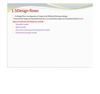 1.5Design flows
⚫ A design flow isa sequence of steps to be followed during adesign.
⚫Someof thesteps can be performed by tools and othersteps can be performed by hand.
Typesof Software development models
1. Waterfall model
2. Spiral model
3. Successive refinement development model
4. Hierarchical design model
 