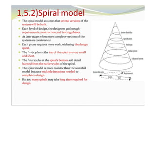 1.5.2)Spiral model
⚫ Thespiral model assumes thatseveral versions of the
system will be built.
⚫ Each level of design, the designers go through
requirements,construction,and testing phases.
⚫ At laterstageswhen more complete versions of the
system areconstructed.
⚫ Each phase requires morework, widening thedesign
spiral.
⚫ The first cycles at the topof thespiral arevery small
and short.
⚫ The final cycles at the spiral’s bottomadd detail
learned from theearliercycles of thespiral.
⚫ Thespiral model is more realisticthan thewaterfall
model because multiple iterations needed to
complete adesign.
⚫ But too many spirals may take long time required for
design.
 