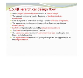 1.5.4)Hierarchical design flow
⚫ Manycomplexembedded systemsare builtof smallerdesigns.
⚫ Thecomplete system may require thedesign of significant software
components.
⚫ It has many levelsof abstraction todesign flows for individual components.
⚫ The implementation phase contains a complete flow from specification
through testing.
⚫ Each flow will probably be handled byseparate peopleor teams.
⚫ The teams must relyon each other’s results.
⚫ Thecomponent teams take their requirements from team handling the next
higher level of abstraction.
⚫ The higher-level team relieson thequalityof design and testing performed by
thecomponent team.
 