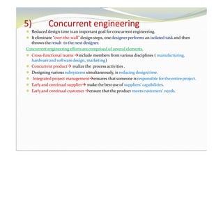 5) Concurrent engineering
⚫ Reduced design time is an important goal forconcurrent engineering.
⚫ Iteliminate “over-the-wall” design steps, one designerperforms an isolated task and then
throws the result to the next designer.
Concurrent engineering efforts arecomprised of several elements.
⚫ Cross-functional teams include members from various disciplines ( manufacturing,
hardwareand software design, marketing)
⚫ Concurrent product realizethe process activities .
⚫ Designing various subsystems simultaneously, is reducing design time.
⚫ Integrated project managementensures that someone is responsible for the entire project.
⚫ Earlyand continual supplier make the best useof suppliers’ capabilities.
⚫ Earlyand continual customer ensure that the product meetscustomers’ needs.
 