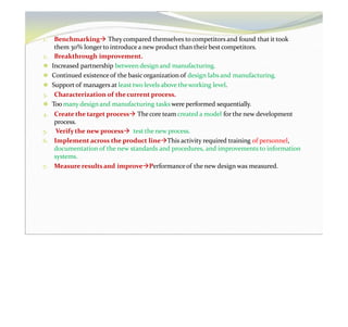1. Benchmarking They compared themselves to competitors and found that it took
them 30% longer to introduce a new product than their bestcompetitors.
2. Breakthrough improvement.
⚫ Increased partnership between design and manufacturing.
⚫ Continued existenceof the basicorganization of design labs and manufacturing.
⚫ Support of managers at least two levels above theworking level.
3. Characterization of thecurrent process.
⚫ Too many design and manufacturing tasks were performed sequentially.
4. Create the target process Thecore team created a model for the new development
process.
5. Verify the new process test the new process.
6. Implement across the product lineThis activity required training of personnel,
documentation of the new standards and procedures, and improvements to information
systems.
7. Measure resultsand improvePerformanceof the new design was measured.
 