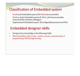 Classification of Embedded system
1. Small scale Embedded system(8/16bit microcontroller)
2. Medium Scale Embedded system (16/32bit microcontroller,
more tools like simulator, debugger)
3. Sophisticated Embedded system (configurableprocessorand PAL)
Embedded designer-skills
⚫ Designerhas a knowledge in the followings field,
⚫ Microcontrollers, Datacomm., motors, sensors, measurements ,C
programming, RTOS programming.
 