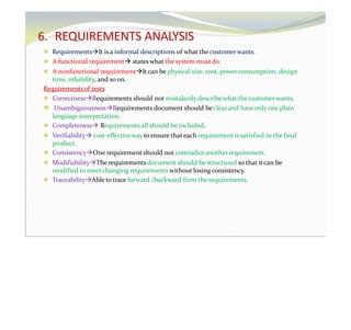6. REQUIREMENTS ANALYSIS
⚫ RequirementsIt is a informal descriptions of what thecustomerwants.
⚫ A functional requirement states what the system mustdo.
⚫ A nonfunctional requirementIt can be physical size, cost, powerconsumption, design
time, reliability, and soon.
Requirementsof tests
⚫ CorrectnessRequirements should not mistakenly describewhat thecustomerwants.
⚫ UnambiguousnessRequirements document should be clearand haveonly one plain
language interpretation.
⚫ Completeness Requirements all should be included.
⚫ Verifiability cost-effectiveway to ensure thateach requirement is satisfied in the final
product.
⚫ ConsistencyOne requirement should not contradict anotherrequirement.
⚫ ModifiabilityThe requirements document should be structured so that itcan be
modified to meetchanging requirements without losing consistency.
⚫ TraceabilityAbleto trace forward /backward from the requirements.
 