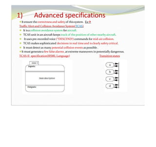 1) Advanced specifications
⚫It ensure thecorrectness and safetyof thissystem. Ex
Traffic Alertand Collision Avoidance System(TCAS)
⚫ It isacollision avoidance system foraircraft.
⚫ TCAS unit in an aircraft keeps track of the position of other nearby aircraft.
⚫ It uses pre-recorded voice (“DESCEND!) commands for mid-aircollision.
⚫ TCAS makes sophisticated decisions in real timeand is clearly safety critical.
⚫ It mustdetect as many potential collision events as possible .
⚫It mustgeneratea few falsealarms ,at extreme maneuvers in potentially dangerous.
TCAS-II specification(RSML Language) Transition states
 