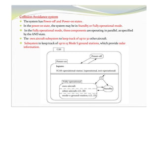 Collision Avoidance system
⚫ Thesystem has Power-off and Power-on states .
⚫ In the poweron state, the system may be in Standby or Fully operational mode.
⚫ In the Fully operational mode, threecomponents areoperating in parallel, as specified
by the AND state.
⚫ The own aircraft subsystem to keep track of up to 30 otheraircraft.
⚫ Subsystem to keep track of up to 15 Mode S ground stations, which provide radar
information.
 