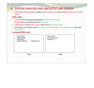 8. SYSTEM ANALYSIS AND ARCHITECTURE DESIGN
⚫ The CRC card methodologyanalyze and understanding theoverall structure of acomplex
system.
CRC cards
⚫ Classesdefine the logical groupings of dataand functionality.
⚫ Responsibilities describewhat theclasses do.
⚫ Collaboratorsare theotherclasses with which agiven class works.
⚫ It has space towrite down theclass name, its responsibilities and collaborators, and other
information.
Layoutof CRC card
 