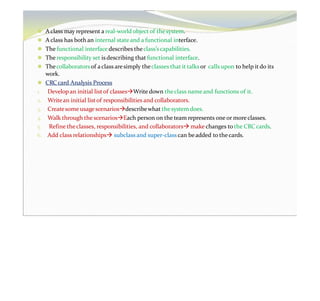 ⚫ A class may represent a real-world objectof thesystem.
⚫ A class has both an internal stateand a functional interface.
⚫ The functional interface describes theclass’s capabilities.
⚫ The responsibility set is describing that functional interface.
⚫ Thecollaboratorsof aclass aresimply theclasses that it talksor calls upon to help itdo its
work.
⚫ CRC card Analysis Process
1. Develop an initial listof classesWrite down theclass name and functions of it.
2. Writean initial listof responsibilities and collaborators.
3. Createsome usage scenariosdescribewhat thesystem does.
4. Walk through the scenariosEach person on the team represents one or more classes.
5. Refine theclasses, responsibilities, and collaborators make changes to the CRC cards.
6. Add class relationships subclass and super-class can beadded to thecards.
 