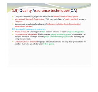 1.9) Quality Assurance techniques(QA)
⚫ Thequalityassurance (QA) process isvital for the delivery of a satisfactory system.
⚫ International Standards Organization (ISO) has created a setof qualitystandards known as
ISO 9000.
⚫ Itwas created toapply toa broad rangeof industries, including limited toembedded
hardwareand software.
ISO 9000 quality management parameters
⚫ Process is crucialKnowing what steps are to be followed tocreatea high-quality product.
⚫ Documentation is importanthelps internal quality monitoring groups toensure that the
required processes and helps outside groups understand the processes and how they are
being implemented.
⚫ Communication is important people should understand not only theirspecific tasks but
also how their jobs can affect overall system quality.
 
