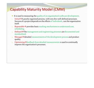 Capability Maturity Model (CMM)
⚫ It is used to measuring the qualityof an organization’s softwaredevelopment.
1. InitialA poorly organized process, with very few well-defined processes.
Successof a projectdepends on the efforts of individuals, not theorganization
itself.
2. Repeatable provides basic tracking mechanisms to understand cost,
scheduling .
3. DefinedThe management and engineering processes aredocumented and
standardized.
4. Manageddetailed measurementsof the development process and product
quality.
5. Optimizingfeedback from detailed measurements is used tocontinually
improve theorganization’s processes.
 