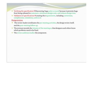 ⚫ Verifying the specificationDiscovering bugs early is crucial because it prevents bugs
from being released tocustomers, minimizes design costs, and reduces design time.
⚫ Validation of specificationscreating the requirements, including correctness,
completeness, consistency, and soon
Design reviews
⚫ The review leadercoordinates the pre-meeting activities, thedesign review itself,
and the post-meeting follow-up.
⚫ The reviewerrecords the minutes of the meeting so thatdesigners and others know
which problems need to be fixed.
⚫ The reviewaudience studies thecomponent.
 