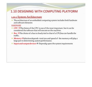 1.10 DESIGNING WITH COMPUTING PLATFORM
1.10.1 System Architecture
⚫ Thearchitectureof an embedded computing system includes both hardware
and softwareelements
HARDWARE
⚫ CPU Thechoiceof the CPU is one of the most important, but it can be
considered the software thatwill executeon the machine.
⚫ Bus Thechoiceof a bus is closelytied to thatof a CPU,bus can handle the
traffic.
⚫ MemorySelectiondepends total size and speed of the memorywill playa
largepart in determining system performance.
⚫ Inputand outputdevices Dependig upon the system requirements
 