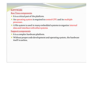 SOFTWARE
RunTimecomponents
⚫ It is acritical partof the platform.
⚫ An operating system is required tocontrol CPU and its multiple
processes .
⚫ A file system is used in manyembedded systems toorganize internal
dataand interfacewithothersystems
Supportcomponents
⚫ It is acomplex hardwareplatform.
⚫ Withoutpropercodedevelopmentand operating system, the hardware
itself is useless.
 