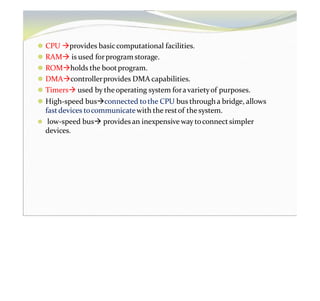 ⚫ CPU provides basiccomputational facilities.
⚫ RAM is used forprogram storage.
⚫ ROMholds the bootprogram.
⚫ DMAcontrollerprovides DMA capabilities.
⚫ Timers used by theoperating system foravarietyof purposes.
⚫ High-speed busconnected tothe CPU bus througha bridge, allows
fastdevices tocommunicatewith the restof the system.
⚫ low-speed bus providesan inexpensive way toconnectsimpler
devices.
 