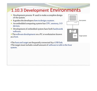 1.10.3 Development Environments
⚫ Development process  used to makeacompletedesign
of the system.
⚫ It guides thedevelopers how to design a system .
⚫ An embedded computing system has CPU ,memory, I/O
devices.
⚫ Development of embedded system have both hardware&
software.
⚫Thesoftwaredevelopment on a PC orworkstation known
asa host.
•The hostand target are frequentlyconnected bya USB link.
•Thetarget must includea small amountof software to talk to the host
system.
 