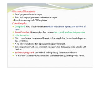 Functions of Hostsystem
⚫ Load programs into the target
⚫ Startand stop program execution on the target
⚫Examine memoryand CPU registers.
Cross-Compiler
⚫ Compiler kind of software that translateone form of pgm toanother form of
pgm.
⚫ Cross Compilerisacompiler that runson one typeof machine butgenerates
⚫ code foranother
⚫ Aftercompilation, theexecutable code is downloaded to theembedded system
bya serial link.
⚫ A PC orworkstation offers a programming environment .
⚫ Butone problem with thisapproach emergeswhen debugging code talks to I/O
devices.
⚫ Testbenchprogram can be built to helpdebug theembedded code.
⚫ It mayalso take the outputvalues and compare them againstexpected values.
 