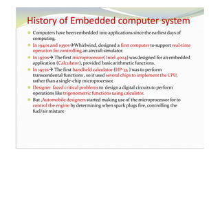 History of Embedded computer system
⚫ Computers have been embedded into applications since theearliestdaysof
computing.
⚫ In 1940s and 1950sWhirlwind, designed a first computer to support real-time
operation forcontrolling an aircraftsimulator.
⚫ In 1970s The first microprocessor( Intel 4004) wasdesigned foran embedded
application (Calculator), provided basicarithmetic functions.
⚫ In 1972s The first handheld calculator (HP-35 ) was to perform
transcendental functions , so it used several chips to implement the CPU,
ratherthan a single-chip microprocessor.
⚫ Designer faced critical problems to design adigital circuits to perform
operations like trigonometric functions using calculator.
⚫ But ,Automobile designersstarted making useof the microprocessor for to
control the engine by determining when spark plugs fire, controlling the
fuel/air mixture
 