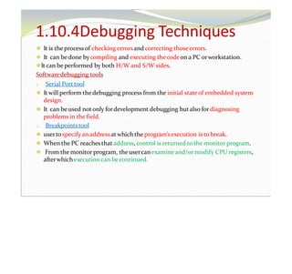 1.10.4Debugging Techniques
⚫ It is the processof checking errorsand correcting thoseerrors.
⚫ It can bedone bycompiling and executing thecodeon a PC orworkstation.
⚫It can be performed by both H/W and S/W sides.
Softwaredebugging tools
1. Serial Porttool
⚫ It will perform thedebugging process from the initial stateof embedded system
design.
⚫ It can be used notonly fordevelopment debugging butalso for diagnosing
problems in the field.
2. Breakpointstool
⚫ userto specify an addressatwhich the program’sexecution is to break.
⚫ When the PC reaches that address, control is returned to the monitor program.
⚫ From the monitor program, the usercan examine and/or modify CPU registers,
afterwhichexecution can becontinued.
 