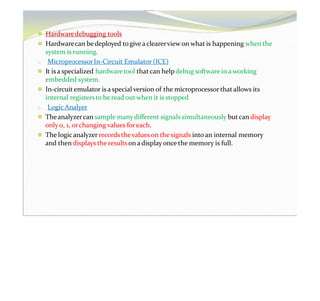 ⚫ Hardwaredebugging tools
⚫ Hardwarecan bedeployed togive aclearerview on what is happening when the
system is running.
1. MicroprocessorIn-Circuit Emulator (ICE)
⚫ It is a specialized hardwaretool that can helpdebug software in a working
embedded system.
⚫ In-circuit emulator is a special version of the microprocessor thatallows its
internal registers to be read out when it is stopped
2. Logic Analyer
⚫ Theanalyzercan sample manydifferent signalssimultaneously butcan display
only 0, 1, orchanging values foreach.
⚫ The logicanalyzerrecordsthevalues on the signals into an internal memory
and then displays the resultson adisplay once the memory is full.
 