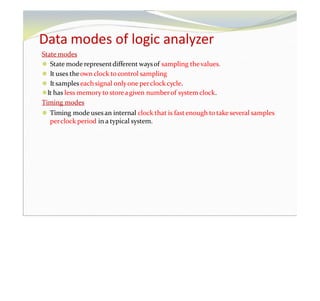 Data modes of logic analyzer
State modes
⚫ State mode representdifferent waysof sampling thevalues.
⚫ It uses theown clock tocontrol sampling
⚫ It sampleseach signal onlyone perclock cycle.
⚫It has less memory to storeagiven numberof system clock.
Timing modes
⚫ Timing mode usesan internal clock that is fastenough to take several samples
perclock period in a typical system.
 