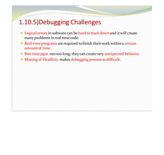 1.10.5)Debugging Challenges
⚫ Logical errors in softwarecan be hard totrack down and itwill create
many problems in real timecode.
⚫ Real-timeprogramsare required to finish theirwork withina certain
amountof time.
⚫ Run time pgm run too long, theycan createvery unexpected behavior.
⚫ Missing of Deadline makes debugging processas difficult.
 
