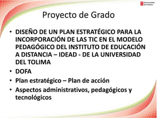 Proyecto de Grado
• DISEÑO DE UN PLAN ESTRATÉGICO PARA LA
INCORPORACIÓN DE LAS TIC EN EL MODELO
PEDAGÓGICO DEL INSTITUTO DE EDUCACIÓN
A DISTANCIA – IDEAD - DE LA UNIVERSIDAD
DEL TOLIMA
• DOFA
• Plan estratégico – Plan de acción
• Aspectos administrativos, pedagógicos y
tecnológicos