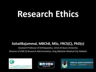 Research Ethics

  SohailBajammal, MBChB, MSc, FRCS(C), PhD(c)
         Assistant Professor of Orthopaedics, Umm Al-Qura University
Director of CME & Research Administration, King Abdullah Medical City Makkah




                                bajammal
 