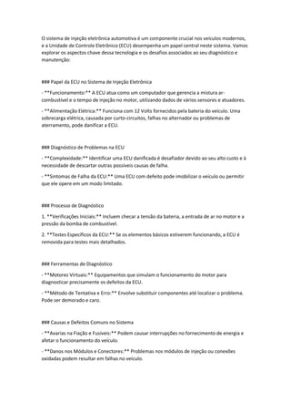 O sistema de injeção eletrônica automotiva é um componente crucial nos veículos modernos,
e a Unidade de Controle Eletrônico (ECU) desempenha um papel central neste sistema. Vamos
explorar os aspectos chave dessa tecnologia e os desafios associados ao seu diagnóstico e
manutenção:
### Papel da ECU no Sistema de Injeção Eletrônica
- **Funcionamento:** A ECU atua como um computador que gerencia a mistura ar-
combustível e o tempo de injeção no motor, utilizando dados de vários sensores e atuadores.
- **Alimentação Elétrica:** Funciona com 12 Volts fornecidos pela bateria do veículo. Uma
sobrecarga elétrica, causada por curto-circuitos, falhas no alternador ou problemas de
aterramento, pode danificar a ECU.
### Diagnóstico de Problemas na ECU
- **Complexidade:** Identificar uma ECU danificada é desafiador devido ao seu alto custo e à
necessidade de descartar outras possíveis causas de falha.
- **Sintomas de Falha da ECU:** Uma ECU com defeito pode imobilizar o veículo ou permitir
que ele opere em um modo limitado.
### Processo de Diagnóstico
1. **Verificações Iniciais:** Incluem checar a tensão da bateria, a entrada de ar no motor e a
pressão da bomba de combustível.
2. **Testes Específicos da ECU:** Se os elementos básicos estiverem funcionando, a ECU é
removida para testes mais detalhados.
### Ferramentas de Diagnóstico
- **Motores Virtuais:** Equipamentos que simulam o funcionamento do motor para
diagnosticar precisamente os defeitos da ECU.
- **Método de Tentativa e Erro:** Envolve substituir componentes até localizar o problema.
Pode ser demorado e caro.
### Causas e Defeitos Comuns no Sistema
- **Avarias na Fiação e Fusíveis:** Podem causar interrupções no fornecimento de energia e
afetar o funcionamento do veículo.
- **Danos nos Módulos e Conectores:** Problemas nos módulos de injeção ou conexões
oxidadas podem resultar em falhas no veículo.
 