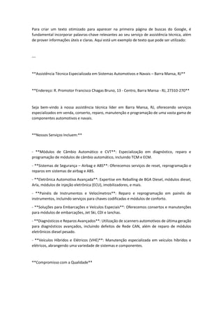 Para criar um texto otimizado para aparecer na primeira página de buscas do Google, é
fundamental incorporar palavras-chave relevantes ao seu serviço de assistência técnica, além
de prover informações úteis e claras. Aqui está um exemplo de texto que pode ser utilizado:
---
**Assistência Técnica Especializada em Sistemas Automotivos e Navais – Barra Mansa, RJ**
**Endereço: R. Promotor Francisco Chagas Bruno, 13 - Centro, Barra Mansa - RJ, 27310-270**
Seja bem-vindo à nossa assistência técnica líder em Barra Mansa, RJ, oferecendo serviços
especializados em venda, conserto, reparo, manutenção e programação de uma vasta gama de
componentes automotivos e navais.
**Nossos Serviços Incluem:**
- **Módulos de Câmbio Automático e CVT**: Especialização em diagnóstico, reparo e
programação de módulos de câmbio automático, incluindo TCM e ECM.
- **Sistemas de Segurança – Airbag e ABS**: Oferecemos serviços de reset, reprogramação e
reparos em sistemas de airbag e ABS.
- **Eletrônica Automotiva Avançada**: Expertise em Reballing de BGA Diesel, módulos diesel,
Arla, módulos de injeção eletrônica (ECU), imobilizadores, e mais.
- **Painéis de Instrumentos e Velocímetros**: Reparo e reprogramação em painéis de
instrumentos, incluindo serviços para chaves codificadas e módulos de conforto.
- **Soluções para Embarcações e Veículos Especiais**: Oferecemos consertos e manutenções
para módulos de embarcações, Jet Ski, CDI e lanchas.
- **Diagnósticos e Reparos Avançados**: Utilização de scanners automotivos de última geração
para diagnósticos avançados, incluindo defeitos de Rede CAN, além de reparo de módulos
eletrônicos diesel pesado.
- **Veículos Híbridos e Elétricos (VHE)**: Manutenção especializada em veículos híbridos e
elétricos, abrangendo uma variedade de sistemas e componentes.
**Compromisso com a Qualidade**
 