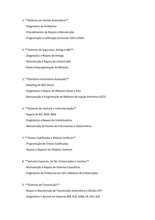3. **Módulos de Câmbio Automático**
- Diagnóstico de Problemas
- Procedimentos de Reparo e Manutenção
- Programação e Calibração (incluindo TCM e ECM)
4. **Sistemas de Segurança: Airbag e ABS**
- Diagnóstico e Reparo de Airbags
- Manutenção e Reparo do Sistema ABS
- Reset e Reprogramação de Módulos
5. **Eletrônica Automotiva Avançada**
- Reballing de BGA Diesel
- Diagnóstico e Reparo de Módulos Diesel e Arla
- Manutenção e Programação de Módulos de Injeção Eletrônica (ECU)
6. **Sistemas de Controle e Instrumentação**
- Reparo de BSI, BCM, BSM
- Diagnóstico e Reparo de Imobilizadores
- Manutenção de Painéis de Instrumentos e Velocímetros
7. **Chaves Codificadas e Módulo Conforto**
- Programação de Chaves Codificadas
- Ajustes e Reparos em Módulo Conforto
8. **Veículos Especiais: Jet Ski, Embarcações e Lanchas**
- Manutenção e Reparo de Sistemas Específicos
- Diagnóstico de Problemas em CDI e Módulos de Embarcações
9. **Sistemas de Transmissão**
- Reparo e Manutenção de Transmissão Automática e Câmbio CVT
- Diagnóstico e Ajustes em Sistemas MR, PLD, ADM, FR, CPC, SCR
 