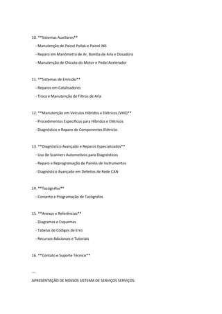 10. **Sistemas Auxiliares**
- Manutenção de Painel Pollak e Painel INS
- Reparo em Manômetro de Ar, Bomba de Arla e Dosadora
- Manutenção de Chicote do Motor e Pedal Acelerador
11. **Sistemas de Emissão**
- Reparos em Catalisadores
- Troca e Manutenção de Filtros de Arla
12. **Manutenção em Veículos Híbridos e Elétricos (VHE)**
- Procedimentos Específicos para Híbridos e Elétricos
- Diagnóstico e Reparo de Componentes Elétricos
13. **Diagnóstico Avançado e Reparos Especializados**
- Uso de Scanners Automotivos para Diagnósticos
- Reparo e Reprogramação de Painéis de Instrumentos
- Diagnóstico Avançado em Defeitos de Rede CAN
14. **Tacógrafos**
- Conserto e Programação de Tacógrafos
15. **Anexos e Referências**
- Diagramas e Esquemas
- Tabelas de Códigos de Erro
- Recursos Adicionais e Tutoriais
16. **Contato e Suporte Técnico**
---
APRESENTAÇÃO DE NOSSOS SISTEMA DE SERVIÇOS SERVIÇOS:
 