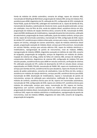 Venda de módulos de câmbio automático, conserto de airbags, reparo de sistemas ABS,
manutenção de Reballing de BGA Diesel, programação de módulos MR, serviço de módulos PLD,
assistência para ADM, diagnóstico de FR, calibração de CPC, configuração de SCR, instalação de
Painel Pollak, ajuste de Painel INS, calibragem de manômetro de ar, reparo de bomba de Arla,
manutenção de dosadora, substituição de chicote do motor, ajuste de pedal acelerador, serviço
em catalisador, troca de filtro de Arla, venda de módulos diesel, assistência técnica em Arla,
programação de módulos de injeção eletrônica (ECU), conserto de BSI, manutenção de BCM,
reparo de BSM, desbloqueio de imobilizadores, reparação de painel de instrumentos, calibração
de velocímetros, programação de chaves codificadas, ajuste de módulo conforto, serviços para
Jet Ski, reparo de transmissão automática, manutenção de TCM, configuração de ECM, reparo
de câmbio CVT, assistência para módulo embarcação, serviços para navios, manutenção de CDI,
reparos em lanchas, utilização de scanner automotivo, reparo de módulos eletrônicos diesel
pesado, programação avançada de módulos diesel, serviços para linha premium, manutenção
em veículos híbridos, serviços para veículos elétricos VHE, reparo de módulos eletrônicos e
imobilizadores, reprogramação de painéis de instrumentos, reset de módulos AIRBAG,
reprogramação de módulos AIRBAG, diagnóstico avançado em defeitos de rede CAN, conserto
de tacógrafos, programação de tacógrafos, serviços de diagnóstico em módulos de câmbio,
inspeção de sistemas de airbag, análise de falhas em sistemas ABS, serviços de reballing em
componentes eletrônicos, diagnósticos de sistemas MR, configuração de módulos PLD para
veículos pesados, assistência técnica para ADM em veículos comerciais, verificação de sistemas
FR, calibração avançada de CPC, análise de desempenho de SCR em veículos diesel, serviços
especializados em PAINEL POLLAK, manutenção de PAINEL INS, reparo em manômetros de ar,
serviços para bombas de Arla, assistência técnica para dosadoras, reparo de chicotes de motor,
ajustes de pedais aceleradores, consertos de catalisadores, troca de filtros de Arla, vendas e
assistência em módulos de injeção eletrônica, serviços para BSI, assistência técnica para BCM,
manutenção de BSM, desativação de imobilizadores, reparos e manutenção de painéis de
instrumentos, serviços de calibração para velocímetros, codificação de chaves, ajustes em
módulos de conforto, assistência técnica para Jet Ski, reparos em transmissões automáticas,
manutenção de TCM, configurações de ECM, reparos em câmbios CVT, assistência técnica para
módulos de embarcação, serviços para navios, manutenção de CDI, reparos em lanchas,
diagnósticos com scanners automotivos, reparos em módulos eletrônicos diesel pesado,
programação de módulos diesel, manutenção de linha premium, serviços para veículos híbridos
e elétricos VHE, reparo de módulos eletrônicos e imobilizadores, reprogramação de painéis de
instrumentos, reset de módulos AIRBAG, diagnóstico de redes CAN, conserto de tacógrafos,
programação de tacógrafos.
 