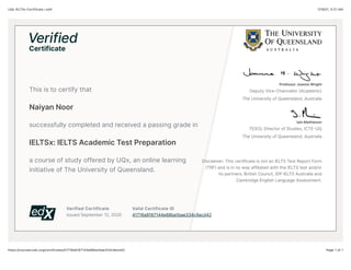7/19/21, 5:21 AM
UQx IELTSx Certificate | edX
Page 1 of 1
https://courses.edx.org/certificates/41716a9167144e68ba1bae334c9acd42
Verified Certificate
Issued September 12, 2020
Valid Certificate ID
41716a9167144e68ba1bae334c9acd42
This is to certify that
Naiyan Noor
successfully completed and received a passing grade in
IELTSx: IELTS Academic Test Preparation
a course of study offered by UQx, an online learning
initiative of The University of Queensland.
Professor Joanne Wright
Deputy Vice-Chancellor (Academic)
The University of Queensland, Australia
Iain Mathieson
TESOL Director of Studies, ICTEKUQ
The University of Queensland, Australia
Disclaimer: This certificate is not an IELTS Test Report Form
QTRFR and is in no way affiliated with the IELTS test and/or
its partners, British Council, IDP IELTS Australia and
Cambridge English Language Assessment.
 