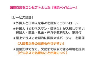 国際交流をコンセプトとした『横浜ベイビュー』


【サービス設計】
 ★外国人と日本人を半々を目安にコントロール
 ★外国⼈（ビジネスマン・留学⽣）が⼊居しやすい
  保証⼈・敷⾦・礼⾦・仲介⼿数料なし、家具付
 ★屋上テラスで定期的に国際交流パーティーを開催
  （入居者以外の友達も作りやすい）
 ★⾔葉だけでなく、⽂化まで吸収できる環境を提供
  （ビジネスで必要なことが身につく）
 