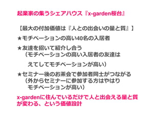 起業家の集うシェアハウス『x-garden桜台』

【最大の付加価値は『⼈との出会いの量と質』】
★モチベーションの高い40名の入居者
★友達を招いて紹介し合う
 （モチベーションの高い入居者の友達は
  えてしてモチベーションが高い）
★セミナー後のお茶会で参加者同⼠がつながる
 （外からセミナーに参加する方はやはり
  モチベーションが高い）
x-gardenに住んでいるだけで⼈と出会える量と質
が変わる、という価値設計
 