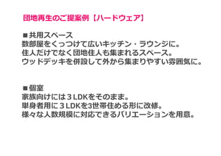 団地再⽣のご提案例【ハードウェア】

■共用スペース
数部屋をくっつけて広いキッチン・ラウンジに。
住人だけでなく団地住人も集まれるスペース。
ウッドデッキを併設して外から集まりやすい雰囲気に。


■個室
家族向けには３LDKをそのまま。
単身者用に３LDKを3世帯住める形に改修。
様々な人数規模に対応できるバリエーションを用意。
 