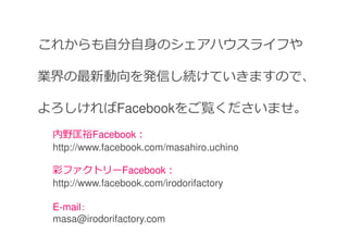 これからも自分自身のシェアハウスライフや

業界の最新動向を発信し続けていきますので、

よろしければFacebookをご覧くださいませ。
 内野匡裕Facebook：
 http://www.facebook.com/masahiro.uchino

 彩ファクトリーFacebook：
 http://www.facebook.com/irodorifactory

 E-mail：
 masa@irodorifactory.com
 