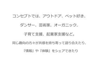 コンセプトでは、アウトドア、ペット好き、

  ダンサー、芸術家、オーガニック、

   子育て支援、起業家支援など。

同じ趣向の方々が共感を持ち寄って語り合えたり、

  『情報』や『体験』をシェアできたり
 