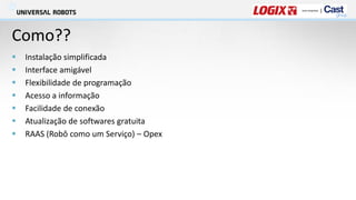 Como??
▪ Instalação simplificada
▪ Interface amigável
▪ Flexibilidade de programação
▪ Acesso a informação
▪ Facilidade de conexão
▪ Atualização de softwares gratuita
▪ RAAS (Robô como um Serviço) – Opex
 