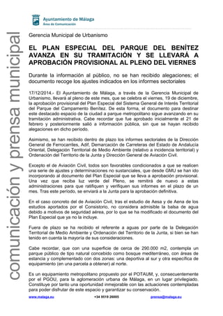 comunicaciónyprensamunicipal
Gerencia Municipal de Urbanismo
EL PLAN ESPECIAL DEL PARQUE DEL BENÍTEZ
AVANZA EN SU TRAMITACIÓN Y SE LLEVARÁ A
APROBACIÓN PROVISIONAL AL PLENO DEL VIERNES
Durante la información al público, no se han recibido alegaciones; el
documento recoge los ajustes indicados en los informes sectoriales
17/12/2014.- El Ayuntamiento de Málaga, a través de la Gerencia Municipal de
Urbanismo, llevará al pleno de este mes, que se celebra el viernes, 19 de diciembre,
la aprobación provisional del Plan Especial del Sistema General de Interés Territorial
del Parque del Campamento Benítez. De esta forma, el documento para destinar
este destacado espacio de la ciudad a parque metropolitano sigue avanzando en su
tramitación administrativa. Cabe recordar que fue aprobado inicialmente el 21 de
febrero y posteriormente salió a información pública, sin que se hayan recibido
alegaciones en dicho período.
Asimismo, se han recibido dentro de plazo los informes sectoriales de la Dirección
General de Ferrocarriles, Adif, Demarcación de Carreteras del Estado de Andalucía
Oriental, Delegación Territorial de Medio Ambiente (relativo a incidencia territorial) y
Ordenación del Territorio de la Junta y Dirección General de Aviación Civil.
Excepto el de Aviación Civil, todos son favorables condicionados a que se realicen
una serie de ajustes y determinaciones no sustanciales, que desde GMU se han ido
incorporando al documento del Plan Especial que se lleva a aprobación provisional.
Una vez que reciba luz verde del Pleno, se remitirá de nuevo a estas
administraciones para que ratifiquen y verifiquen sus informes en el plazo de un
mes. Tras este período, se enviará a la Junta para la aprobación definitiva.
En el caso concreto del de Aviación Civil, tras el estudio de Aesa y de Aena de los
estudios aportados por el Consistorio, no considera admisible la balsa de agua
debido a motivos de seguridad aérea, por lo que se ha modificado el documento del
Plan Especial que ya no la incluye.
Fuera de plazo se ha recibido el referente a aguas por parte de la Delegación
Territorial de Medio Ambiente y Ordenación del Territorio de la Junta, si bien se han
tenido en cuenta la mayoría de sus consideraciones.
Cabe recordar, que con una superficie de cerca de 290.000 m2, contempla un
parque público de tipo natural concebido como bosque mediterráneo, con áreas de
estancia y complementado con dos zonas: una deportiva al sur y otra específica de
equipamiento (en una parcela a obtener) al norte.
Es un equipamiento metropolitano propuesto por el POTAUM, y, consecuentemente
por el PGOU, para la aglomeración urbana de Málaga, en un lugar privilegiado.
Constituye por tanto una oportunidad inmejorable con las actuaciones contempladas
para poder disfrutar de este espacio y garantizar su conservación.
www.malaga.eu +34 9519 26005 prensa@malaga.eu
 